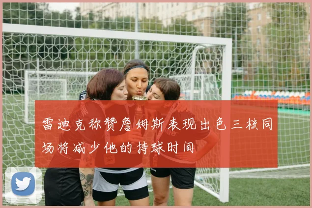 雷迪克称赞詹姆斯表现出色三核同场将减少他的持球时间